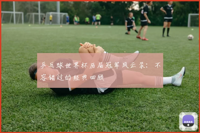 乒乓球世界杯历届冠军风云录：不容错过的经典回顾