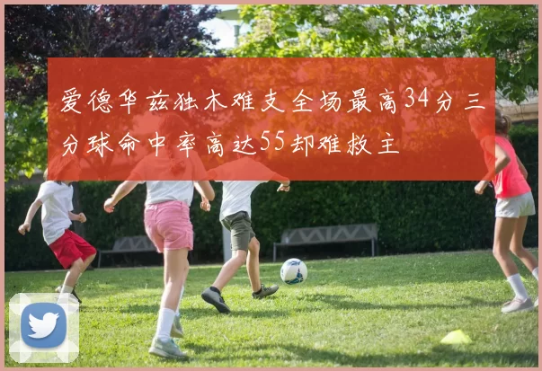 爱德华兹独木难支全场最高34分三分球命中率高达55却难救主