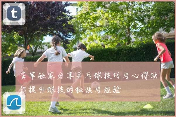 黄军独家分享乒乓球技巧与心得助你提升球技的秘诀与经验