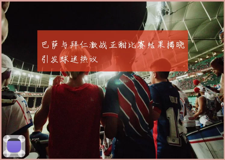巴萨与拜仁激战正酣比赛结果揭晓引发球迷热议