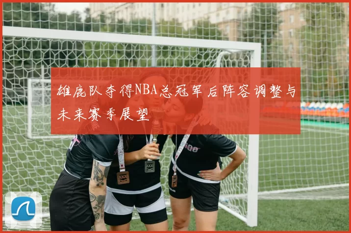 雄鹿队夺得NBA总冠军后阵容调整与未来赛季展望