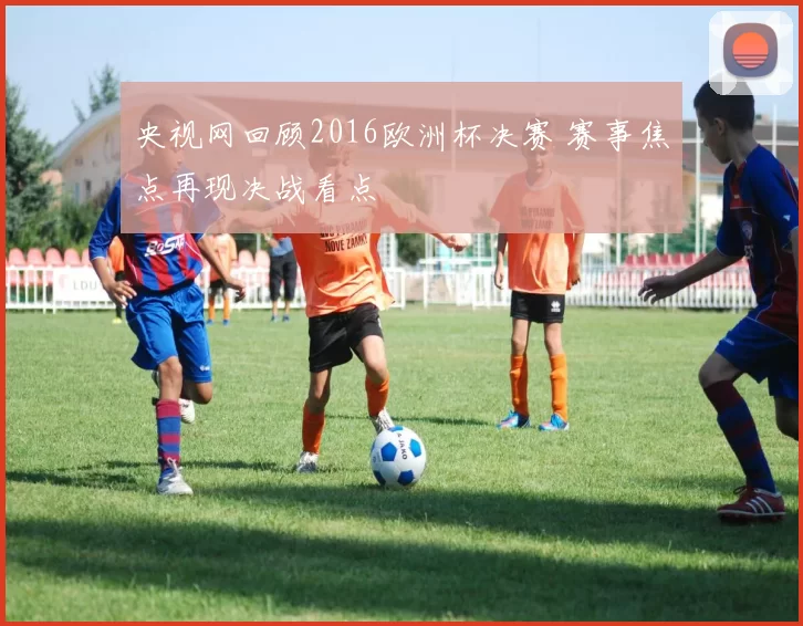 央视网回顾2016欧洲杯决赛 赛事焦点再现决战看点