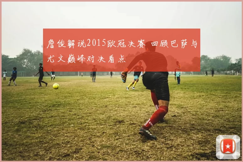 詹俊解说2015欧冠决赛 回顾巴萨与尤文巅峰对决看点