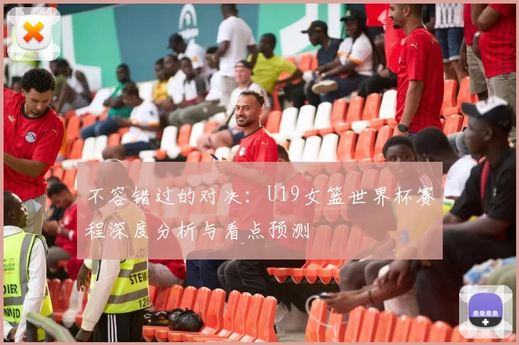 不容错过的对决:U19女篮世界杯赛程深度分析与看点预测