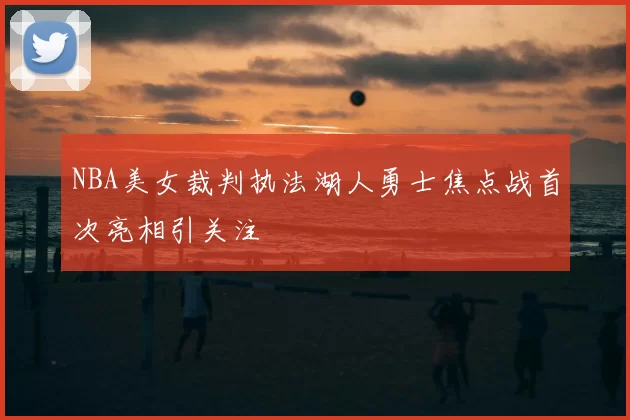NBA美女裁判执法湖人勇士焦点战首次亮相引关注