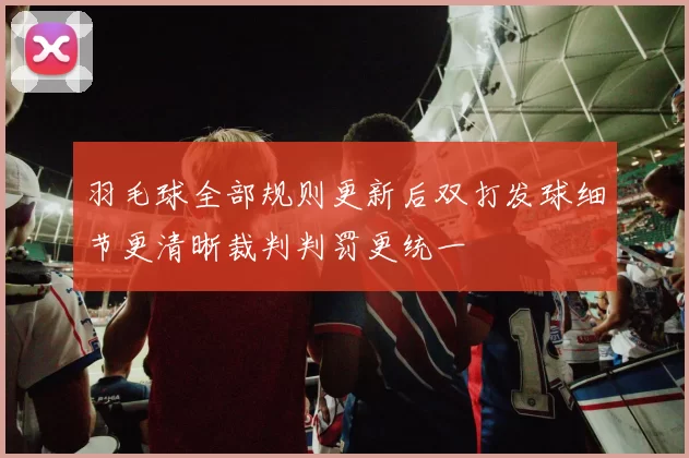 羽毛球全部规则更新后双打发球细节更清晰裁判判罚更统一
