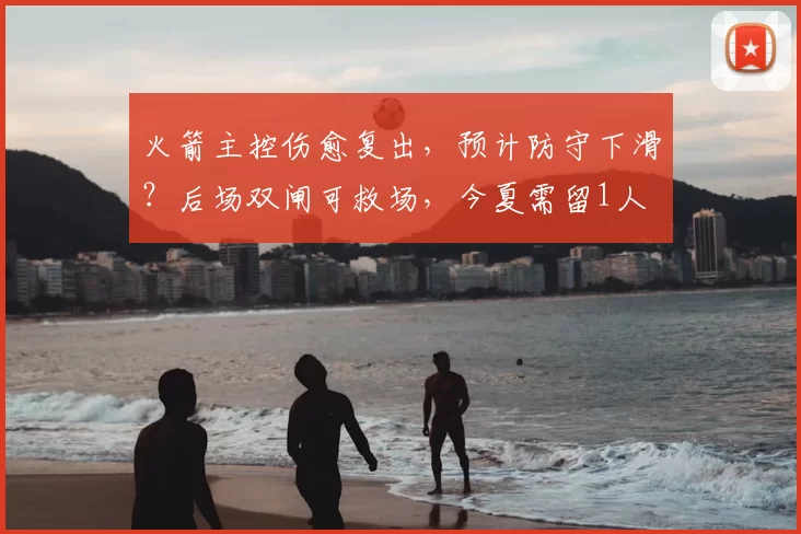 火箭主控伤愈复出,预计防守下滑?后场双闸可救场,今夏需留1人