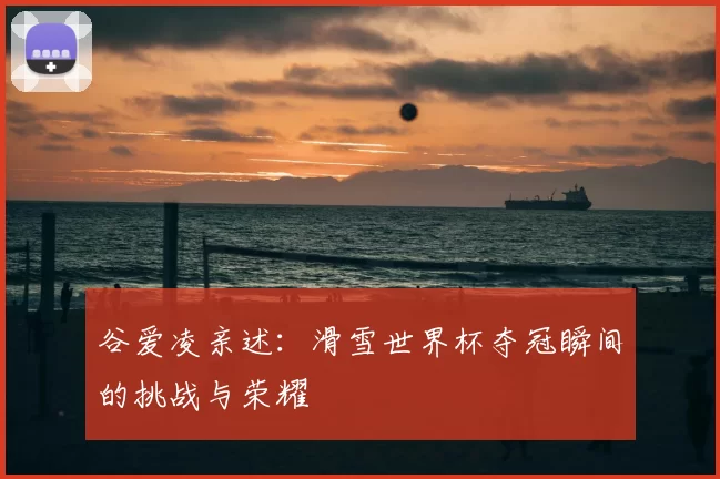谷爱凌亲述:滑雪世界杯夺冠瞬间的挑战与荣耀