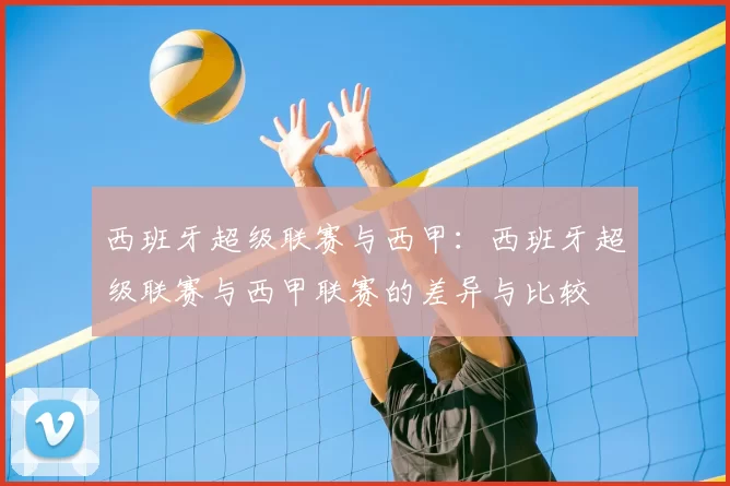 西班牙超级联赛与西甲:西班牙超级联赛与西甲联赛的差异与比较