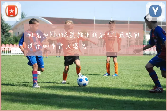 耐克为NBA球星推出新款AF1篮球鞋设计细节首次曝光