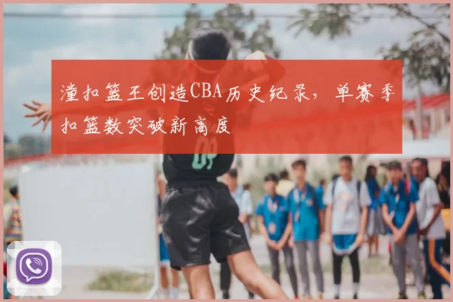 潼扣篮王创造CBA历史纪录,单赛季扣篮数突破新高度