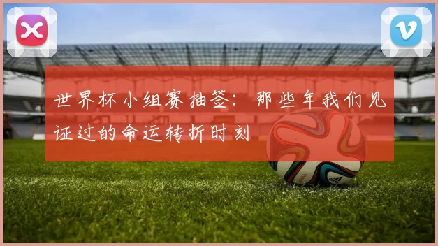 世界杯小组赛抽签：那些年我们见证过的命运转折时刻