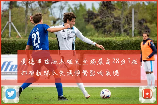 爱德华兹独木难支全场最高28分9板却难救球队失误频繁影响表现