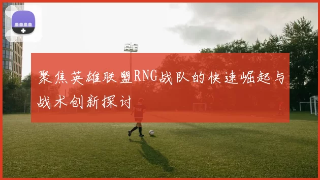 聚焦英雄联盟RNG战队的快速崛起与战术创新探讨