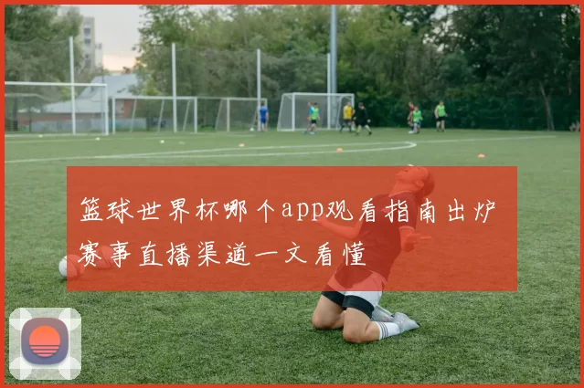 篮球世界杯哪个app观看指南出炉 赛事直播渠道一文看懂