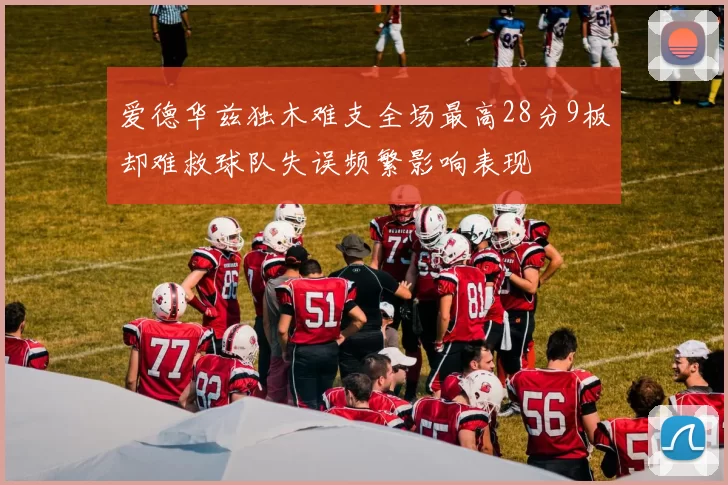 爱德华兹独木难支全场最高28分9板却难救球队失误频繁影响表现