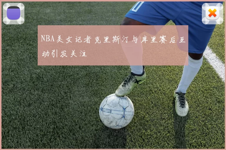 NBA美女记者克里斯汀与库里赛后互动引发关注