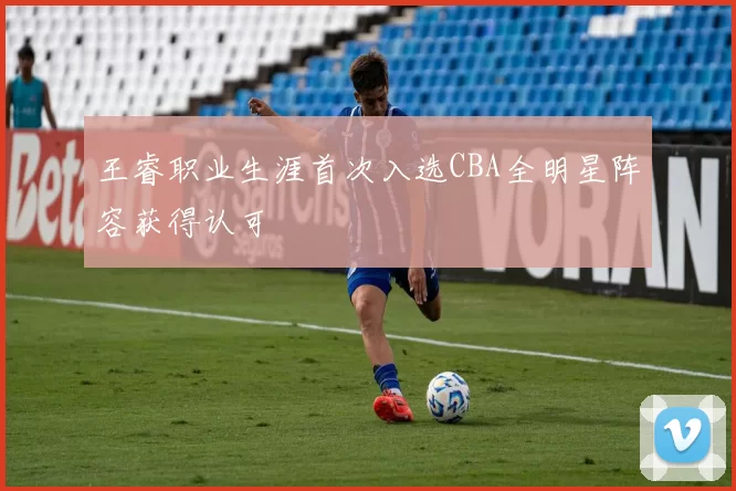 王睿职业生涯首次入选CBA全明星阵容获得认可