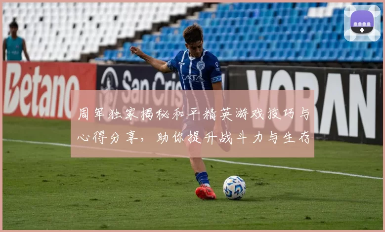 周军独家揭秘和平精英游戏技巧与心得分享,助你提升战斗力与生存能力