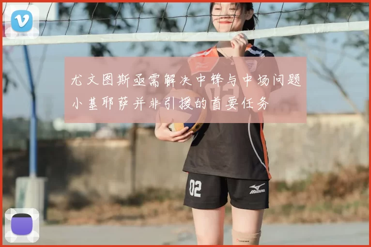 尤文图斯亟需解决中锋与中场问题小基耶萨并非引援的首要任务