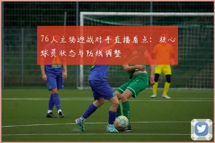 76人主场迎战对手直播看点:核心球员状态与防线调整