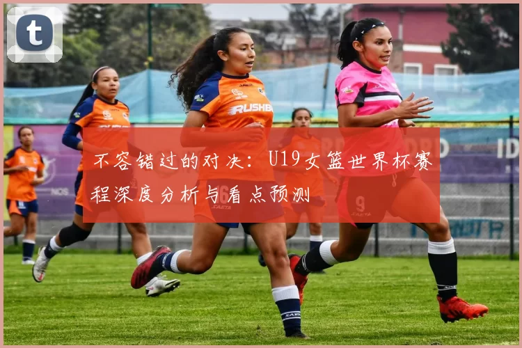 不容错过的对决：U19女篮世界杯赛程深度分析与看点预测