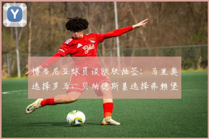 博洛尼亚球员谈欧联抽签:马里奥选择罗马,贝纳德斯基选择弗赖堡