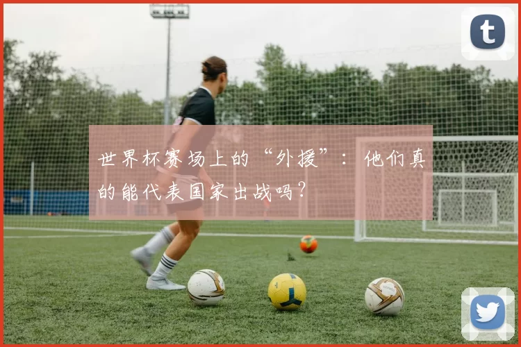 世界杯赛场上的“外援”:他们真的能代表国家出战吗?