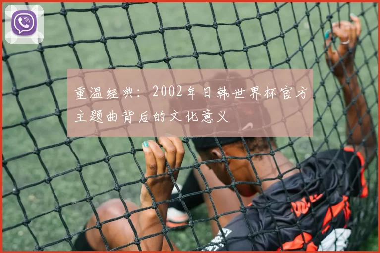 重温经典:2002年日韩世界杯官方主题曲背后的文化意义
