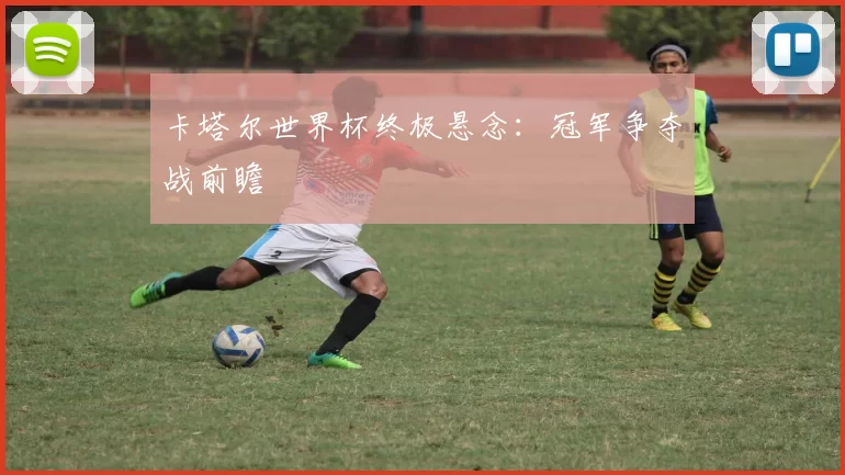 卡塔尔世界杯终极悬念：冠军争夺战前瞻