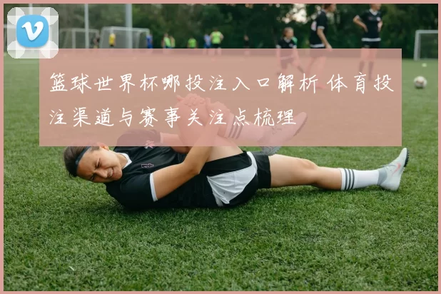 篮球世界杯哪投注入口解析 体育投注渠道与赛事关注点梳理