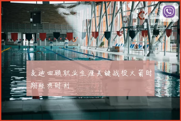 麦迪回顾职业生涯关键战役火箭时期经典时刻