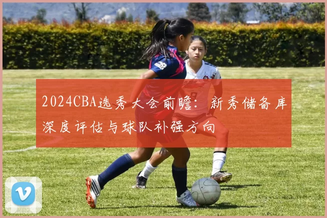 2024CBA选秀大会前瞻:新秀储备库深度评估与球队补强方向